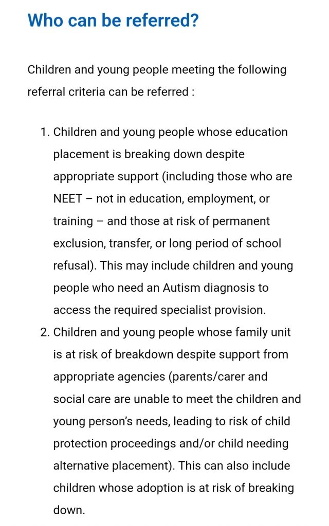 Who can be referred?
Children and young people meeting the following referral criteria can be referred :
Children and young people whose education placement is breaking down despite appropriate support (including those who are NEET โ not in education, employment, or training โ and those at risk of permanent exclusion, transfer, or long period of school refusal). This may include children and young people who need an Autism diagnosis to access the required specialist provision.โฏ
Children and young people whose family unit is at risk of breakdown despite support from appropriate agencies (parents/carer and social care are unable to meet the children and young personโs needs, leading to risk of child protection proceedings and/or child needing alternative placement). This can also include children whose adoption is at risk of breaking down.