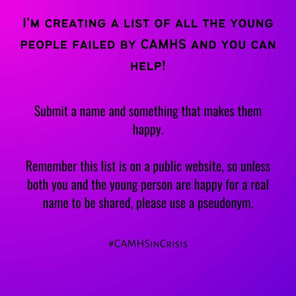 I'm creating a list of all the young people failed by CAMHS and you can help!
Submit a name and something that makes them happy!
Remember this list is on a public website, so unless you and the young person are happy for a real name to be shared, please use a pseudonym.
#CAMHSinCrisis